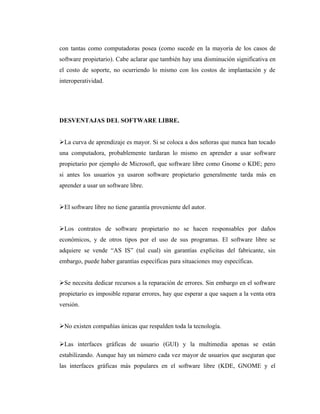 con tantas como computadoras posea (como sucede en la mayoría de los casos de
software propietario). Cabe aclarar que también hay una disminución significativa en
el costo de soporte, no ocurriendo lo mismo con los costos de implantación y de
interoperatividad.




DESVENTAJAS DEL SOFTWARE LIBRE.


La curva de aprendizaje es mayor. Si se coloca a dos señoras que nunca han tocado
una computadora, probablemente tardaran lo mismo en aprender a usar software
propietario por ejemplo de Microsoft, que software libre como Gnome o KDE; pero
si antes los usuarios ya usaron software propietario generalmente tarda más en
aprender a usar un software libre.


El software libre no tiene garantía proveniente del autor.


Los contratos de software propietario no se hacen responsables por daños
económicos, y de otros tipos por el uso de sus programas. El software libre se
adquiere se vende “AS IS” (tal cual) sin garantías explicitas del fabricante, sin
embargo, puede haber garantías específicas para situaciones muy específicas.


Se necesita dedicar recursos a la reparación de errores. Sin embargo en el software
propietario es imposible reparar errores, hay que esperar a que saquen a la venta otra
versión.


No existen compañías únicas que respalden toda la tecnología.

Las interfaces gráficas de usuario (GUI) y la multimedia apenas se están
estabilizando. Aunque hay un número cada vez mayor de usuarios que aseguran que
las interfaces gráficas más populares en el software libre (KDE, GNOME y el
 