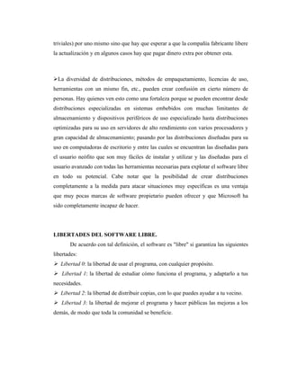 triviales) por uno mismo sino que hay que esperar a que la compañía fabricante libere
la actualización y en algunos casos hay que pagar dinero extra por obtener esta.



La diversidad de distribuciones, métodos de empaquetamiento, licencias de uso,
herramientas con un mismo fin, etc., pueden crear confusión en cierto número de
personas. Hay quienes ven esto como una fortaleza porque se pueden encontrar desde
distribuciones especializadas en sistemas embebidos con muchas limitantes de
almacenamiento y dispositivos periféricos de uso especializado hasta distribuciones
optimizadas para su uso en servidores de alto rendimiento con varios procesadores y
gran capacidad de almacenamiento; pasando por las distribuciones diseñadas para su
uso en computadoras de escritorio y entre las cuales se encuentran las diseñadas para
el usuario neófito que son muy fáciles de instalar y utilizar y las diseñadas para el
usuario avanzado con todas las herramientas necesarias para explotar el software libre
en todo su potencial. Cabe notar que la posibilidad de crear distribuciones
completamente a la medida para atacar situaciones muy específicas es una ventaja
que muy pocas marcas de software propietario pueden ofrecer y que Microsoft ha
sido completamente incapaz de hacer.




LIBERTADES DEL SOFTWARE LIBRE.
       De acuerdo con tal definición, el software es "libre" si garantiza las siguientes
libertades:
 Libertad 0: la libertad de usar el programa, con cualquier propósito.
 Libertad 1: la libertad de estudiar cómo funciona el programa, y adaptarlo a tus
necesidades.
 Libertad 2: la libertad de distribuir copias, con lo que puedes ayudar a tu vecino.
 Libertad 3: la libertad de mejorar el programa y hacer públicas las mejoras a los
demás, de modo que toda la comunidad se beneficie.
 