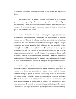 Es altamente configurable, permitiéndole ajustar su escritorio con el aspecto que
desee.


         El gestor de sesiones de Gnome recuerda la configuración previa, de manera
que una vez que haya configurado las cosas a su gusto, las mantendrá así. Soporta
muchos idiomas, y puede añadir más sin cambiar el software. Soporta incluso varios
protocolos de arrastrar y soltar para una máxima interoperabilidad con aplicaciones
que no sean compatibles con Gnome.


         Gnome tiene también una serie de ventajas para los programadores que
indirectamente benefician también a los usuarios. Los programadores no necesitan
comprar una cara licencia de software para hacer compatibles sus aplicaciones
comerciales. De hecho, Gnome es independiente de cualquier compañía - ningún
componente del interfaz esta controlado únicamente por una compañía o tiene
restringidas la modificación o redistribución. Las aplicaciones Gnome pueden
desarrollarse en una gran variedad de lenguajes de programación, por lo que el
programador no se ve limitado a un solo lenguaje de programación. Gnome usa la
arquitectura universal de agentes de petición de objetos (CORBA) para permitir que
los componentes software interactúen 'sin costuras', independientemente del lenguaje
en el que estén implementados, o incluso de la máquina en la que se estén ejecutando.


         Finalmente, Gnome funciona en numerosos sistemas operativos de tipo Unix,
incluido GNU/Linux. El gestor de ventanas es la parte del software que controla las
ventanas en el 'Entorno de ventanas X'. La posición, bordes, y estilo de cualquier
ventana la maneja el gestor de ventanas. Esto es muy distinto en muchos otros
sistemas operativos, y la forma en que Gnome dialoga con los gestores de ventanas es
diferente de la de otros entornos de escritorio. Como se indicó anteriormente en esta
guía, Gnome no depende de ningún gestor de ventanas. Esto significa que la mayor
parte de su entorno de escritorio no cambiará si decide cambiar de gestor de ventanas.
Gnome trabaja con el gestor de ventanas para proporcionarle el entorno de trabajo
 