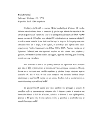 Características:
Software> Windows - CD / DVD
Capacidad Total: 124.4 megabytes


       El objetivo de NeoXP es crear un CD de instalación de Windows XP con las
últimas actualizaciones hasta el momento y que incluya además la mayoría de los
drivers disponibles en Venezuela. Esta es la razón por la cual ocupa un DVD. NeoXP
cuenta con más de 115 mil drivers, más de 200 optimizaciones al sistema y más de 50
actualizaciones hasta la fecha. Adicional incluye la mayoría de los programas mas
utilizados tanto en el hogar, en los cybers, en el trabajo, para laptops entre otros.
Algunos son Firefox, Messenger Live, Office 2003 o 2007... Además cuenta con el
Symantec Endpoint para una seguridad máxima no solo contra virus, troyanos y
gusanos, sino también contra rookits, keyloggers, spyware, tunneling, port scanning,
remote viewing y crackers.


       Para facilitarle la vida a los cybers y técnicos de reparación, NeoXP cuenta
con más de 200 optimizaciones al registro, servicios, arranque y procesos. De esta
forma no es necesario que cambien opciones y pierdan tiempo mientras reparan
cualquier PC. En el 90% de los casos tampoco será necesario instalar drivers
adicionales ya que NeoXP cuenta con un arsenal de ellos. Así se ahorra tiempo en
mantenimiento y reparación de las PC.


       En general NeoXP cuenta con varios cambios que protegen al usuario de
pantallas azules y programas que bloqueen todo el sistema, ayudan al usuario a una
instalación rápida y fácil del Windows, actualiza el sistema lo mas rápido posible,
prepara la PC para estar lo mas optima posible y garantiza la estabilidad que el
usuario busca para su PC.
 
