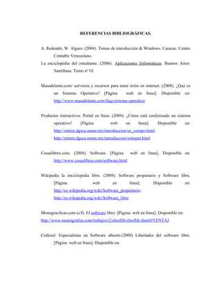 REFERENCIAS BIBLIOGRÁFICAS.


A. Redondo, W. Algara. (2004). Temas de introducción & Windows. Caracas: Centro
       Contable Venezolano.
La enciclopedia del estudiante. (2006). Aplicaciones Informáticas. Buenos Aires:
       Santillana. Tomo no 10.


Masadelante.com/ servicios y recursos para tener éxito en internet. (2008). ¿Qué es
       un   Sistema   Operativo?    [Página     web       en   línea].     Disponible   en:
       http://www.masadelante.com/faqs/sistema-operativo


Productos interactivos. Portal en línea. (2009). ¿Cómo está conformado un sistema
       operativo?     [Página          web      en        línea].        Disponible     en:
       http://entren.dgsca.unam.mx/introduccion/so_compo.html;
       http://entren.dgsca.unam.mx/introduccion/sistoper.html


Cosaslibres.com. (2004). Software. [Página           web en línea]. Disponible en:
       http://www.cosaslibres.com/software.html


Wikipedia la enciclopedia libre. (2009). Software propietario y Software libre.
       [Página                web       en           línea].        Disponible          en:
       http://es.wikipedia.org/wiki/Software_propietario;
       http://es.wikipedia.org/wiki/Software_libre


Monogracficas.com (s/f). El software libre. [Página web en línea]. Disponible en:
http://www.monografias.com/trabajos12/elsoflib/elsoflib.shtml#VENTAJ


Codesol. Especialistas en Software abierto.(2009) Libertades del software libre.
       [Página web en línea]. Disponible en:
 