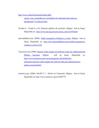 http://www.codesol.info/portal/index.php?
       option=com_content&view=article&id=68:-libertades-del-software-
       libre&catid=71:software-libre


Gavilán E. Criado S. (s/f). Entornos gráficos de escritorio. [Página web en línea].
       Disponible en: http://www.ant.org.ar/cursos/curso_intro/x3359.html


dacostabalboa.com. (2008). Tabla comparativa Windows y Linux. [Página web en
       línea]. Disponible en: http://www.dacostabalboa.com/es/tabla-comparativa-
       windows-y-linux/1124


Tecnoiuris.com (2009). Decreto sobre empleo de Software Libre por Administración
       Pública   Nacional.     [Página      web    en   línea].      Disponible   en:
       http://www.tecnoiuris.com/venezuela/gaceta-oficial/derecho-
       informatico/decreto-sobre-empleo-de-software-libre-por-administracion-
       publica-nacional.html



mininova.org. (2006). NeoXP 2.1 - Hecho en Venezuela. [Página web en línea].
       Disponible en: http://www.mininova.org/tor/3085779
 
