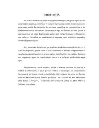 INTRODUCCIÓN.

         La palabra software se refiere al equipamiento lógico o soporte lógico de una
computadora digital, y comprende el conjunto de los componentes lógicos necesarios
para hacer posible la realización de una tarea específica, en contraposición a los
componentes físicos del sistema (hardware).Un tipo de software es libre que es la
designación de un grupo de programas que poseen ciertas libertades y obligaciones
que incluyen: libertad de ser usado (tanto el programa como su código), copiado y
distribuido por cualquiera.


         Hay otros tipos de software que vendrían siendo lo contario al anterior, es el
software propietario, que tal como lo indica su nombre es privado, con propietario, es
aquel que posee restricciones en el uso, copia o modificación o cuyo código fuente no
está disponible. Según las clasificaciones que se la al software, pueden haber otros
tipos.


         Conjuntamente con el software, trabaja el sistema operativo del cual se le
hablará a continuación, al igual que sus ventajas y desventajas, las características,
funciones de un sistema operativo, también las diferencia que hay entre los distintos
software, Definición Linux, Entorno gráfico de Linux: Gnome vs. Kde, Diferencias
entre Linux y Windows,        Diferencias entre Microsoft Office vs. Open Office y
Software venezolano.
 