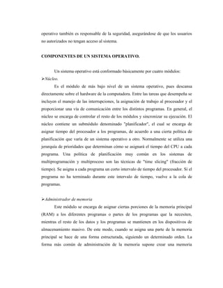operativo también es responsable de la seguridad, asegurándose de que los usuarios
no autorizados no tengan acceso al sistema.


COMPONENTES DE UN SISTEMA OPERATIVO.


       Un sistema operativo está conformado básicamente por cuatro módulos:
Núcleo.
       Es el módulo de más bajo nivel de un sistema operativo, pues descansa
directamente sobre el hardware de la computadora. Entre las tareas que desempeña se
incluyen el manejo de las interrupciones, la asignación de trabajo al procesador y el
proporcionar una vía de comunicación entre los distintos programas. En general, el
núcleo se encarga de controlar el resto de los módulos y sincronizar su ejecución. El
núcleo contiene un submódulo denominado "planificador", el cual se encarga de
asignar tiempo del procesador a los programas, de acuerdo a una cierta política de
planificación que varía de un sistema operativo a otro. Normalmente se utiliza una
jerarquía de prioridades que determinan cómo se asignará el tiempo del CPU a cada
programa. Una política de planificación muy común en los sistemas de
multiprogramación y multiproceso son las técnicas de "time slicing" (fracción de
tiempo). Se asigna a cada programa un corto intervalo de tiempo del procesador. Si el
programa no ha terminado durante este intervalo de tiempo, vuelve a la cola de
programas.


Administrador de memoria
       Este módulo se encarga de asignar ciertas porciones de la memoria principal
(RAM) a los diferentes programas o partes de los programas que la necesiten,
mientras el resto de los datos y los programas se mantienen en los dispositivos de
almacenamiento masivo. De este modo, cuando se asigna una parte de la memoria
principal se hace de una forma estructurada, siguiendo un determinado orden. La
forma más común de administración de la memoria supone crear una memoria
 