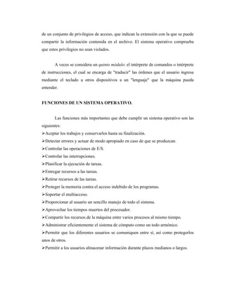 de un conjunto de privilegios de acceso, que indican la extensión con la que se puede
compartir la información contenida en el archivo. El sistema operativo comprueba
que estos privilegios no sean violados.


       A veces se considera un quinto módulo: el intérprete de comandos o intérprete
de instrucciones, el cual se encarga de "traducir" las órdenes que el usuario ingresa
mediante el teclado u otros dispositivos a un "lenguaje" que la máquina pueda
entender.


FUNCIONES DE UN SISTEMA OPERATIVO.


       Las funciones más importantes que debe cumplir un sistema operativo son las
siguientes:
Aceptar los trabajos y conservarlos hasta su finalización.
Detectar errores y actuar de modo apropiado en caso de que se produzcan.
Controlar las operaciones de E/S.
Controlar las interrupciones.
Planificar la ejecución de tareas.
Entregar recursos a las tareas.
Retirar recursos de las tareas.
Proteger la memoria contra el acceso indebido de los programas.
Soportar el multiacceso.
Proporcionar al usuario un sencillo manejo de todo el sistema.
Aprovechar los tiempos muertos del procesador.
Compartir los recursos de la máquina entre varios procesos al mismo tiempo.
Administrar eficientemente el sistema de cómputo como un todo armónico.
Permitir que los diferentes usuarios se comuniquen entre sí, así como protegerlos
unos de otros.
Permitir a los usuarios almacenar información durante plazos medianos o largos.
 