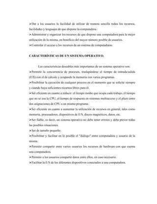 Dar a los usuarios la facilidad de utilizar de manera sencilla todos los recursos,
facilidades y lenguajes de que dispone la computadora.
Administrar y organizar los recursos de que dispone una computadora para la mejor
utilización de la misma, en beneficio del mayor número posible de usuarios.
Controlar el acceso a los recursos de un sistema de computadoras.


CARACTERÍSTICAS DE UN SISTEMA OPERATIVO.


         Las características deseables más importantes de un sistema operativo son:
Permitir la concurrencia de procesos, traslapándose el tiempo de entrada/salida
(E/S) con el de cálculo y ocupando la memoria con varios programas.
Posibilitar la ejecución de cualquier proceso en el momento que se solicite siempre
y cuando haya suficientes recursos libres para él.
Ser eficiente en cuanto a reducir: el tiempo medio que ocupa cada trabajo, el tiempo
que no se usa la CPU, el tiempo de respuesta en sistemas multiacceso y el plazo entre
dos asignaciones de CPU a un mismo programa.
Ser eficiente en cuanto a aumentar la utilización de recursos en general, tales como
memoria, procesadores, dispositivos de E/S, discos magnéticos, datos, etc.
Ser fiable, es decir, un sistema operativo no debe tener errores y debe prever todas
las posibles situaciones.
Ser de tamaño pequeño.
Posibilitar y facilitar en lo posible el "diálogo" entre computadora y usuario de la
misma.
Permitir compartir entre varios usuarios los recursos de hardware con que cuenta
una computadora.
Permitir a los usuarios compartir datos entre ellos, en caso necesario.
Facilitar la E/S de los diferentes dispositivos conectados a una computadora.
 