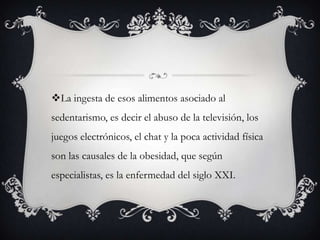 La ingesta de esos alimentos asociado al
sedentarismo, es decir el abuso de la televisión, los
juegos electrónicos, el chat y la poca actividad física
son las causales de la obesidad, que según
especialistas, es la enfermedad del siglo XXI.
 