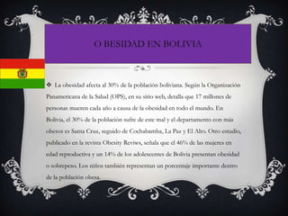  La obesidad afecta al 30% de la población boliviana. Según la Organización
Panamericana de la Salud (OPS), en su sitio web, detalla que 17 millones de
personas mueren cada año a causa de la obesidad en todo el mundo. En
Bolivia, el 30% de la población sufre de este mal y el departamento con más
obesos es Santa Cruz, seguido de Cochabamba, La Paz y El Alto. Otro estudio,
publicado en la revista Obesity Reviws, señala que el 46% de las mujeres en
edad reproductiva y un 14% de los adolescentes de Bolivia presentan obesidad
o sobrepeso. Los niños también representan un porcentaje importante dentro
de la población obesa.
O BESIDAD EN BOLIVIA
 