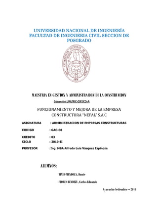 UNIVERSIDAD NACIONAL DE INGENIERÍA
   FACULTAD DE INGENIERIA CIVIL SECCION DE
                 POSGRADO




        MAESTRIA EN GESTION Y ADMINISTRACION DE LA CONSTRUCCION
                     Convenio UNI/FIC-CIP/CD-A

           FUNCIONAMIENTO Y MEJORA DE LA EMPRESA
                 CONSTRUCTURA “NEPAL”S.A.C
ASIGNATURA        : ADMINISTRACION DE EMPRESAS CONSTRUCTURAS

CODIGO            : GAC-08

CREDITO           : 03
CICLO             : 2010-II

PROFESOR          :Ing. MBA Alfredo Luis Vásquez Espinoza




            ALUMNOS:
                         TINEO MENDOZA, Dante

                         FLORES BENDEZU, Carlos Eduardo

                                                          Ayacucho Setiembre –2010
 