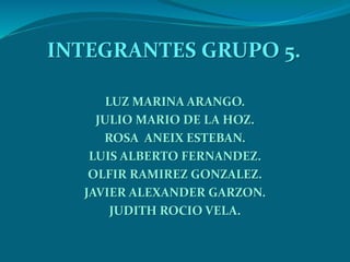 INTEGRANTES GRUPO 5.
LUZ MARINA ARANGO.
JULIO MARIO DE LA HOZ.
ROSA ANEIX ESTEBAN.
LUIS ALBERTO FERNANDEZ.
OLFIR RAMIREZ GONZALEZ.
JAVIER ALEXANDER GARZON.
JUDITH ROCIO VELA.
 