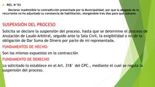  RES. N°03
Declaran inadmisible la contradicción presentada por la Municipalidad, por que la abogada de la
recurrente no ha adjuntado su constancia de habilitación, otorgándole tres días para que subsane.
SUSPENSIÓN DEL PROCESO
Solicita se declare la suspensión del proceso, hasta que se determine el proceso de
Anulación de Laudo Arbitral, seguido ante la Sala Civil, la exigibilidad o no de la
obligación de Dar Suma de Dinero por parte de mi representada.
FUNDAMENTOS DE HECHO:
Son los mismos expuestos en la contracción
FUNDAMENTO DE DERECHO
Lo solicitado lo establece en el Art. 318° del CPC., mediante el cuel se regula la
suspensión del proceso.
 