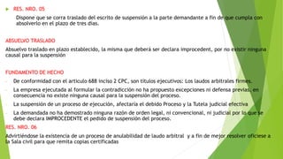  RES. NRO. 05
Dispone que se corra traslado del escrito de suspensión a la parte demandante a fin de que cumpla con
absolverlo en el plazo de tres días.
ABSUELVO TRASLADO
Absuelvo traslado en plazo establecido, la misma que deberá ser declara improcedent, por no existir ninguna
causal para la suspensión
FUNDAMENTO DE HECHO
- De conformidad con el articulo 688 inciso 2 CPC, son títulos ejecutivos: Los laudos arbitrales firmes.
- La empresa ejecutada al formular la contradicción no ha propuesto excepciones ni defensa previas, en
consecuencia no existe ninguna causal para la suspensión del proceso.
- La suspensión de un proceso de ejecución, afectaría el debido Proceso y la Tutela judicial efectiva
- La demandada no ha demostrado ninguna razón de orden legal, ni convencional, ni judicial por lo que se
debe declara IMPROCEDENTE el pedido de suspensión del proceso.
RES. NRO. 06
Advirtiéndose la existencia de un proceso de anulabilidad de laudo arbitral y a fin de mejor resolver oficiese a
la Sala civil para que remita copias certificadas
 