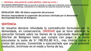  SENTENCIA ANULACION DE LAUDO ARBITRAL (1ERA SALA CIVIL )
DECLARARON IMPROCEDENTE toda vez que de lo anotado se colige que la demanda carece del requisito previsto en
la ley que norma el arbitraje, consistente en la indicación de causal de anulación de laudo.
RESOLUCION NRO. 08 (Sobre suspensión del proceso)
Declaran improcedente la suspensión del proceso solicitada por la demandada
Municipalidad Distrital de Bolognesi.
SENTENCIA
Se resuelve declarar infundada la contradicción formulada por la
demandada, en consecuencia, ORDENAR que se lleve adelante la
ejecución forzada sobre los bienes de la ejecutada Municipalidad
Distrital de Bolognesi hasta que cumpla con pagar a la parte
ejecutante la suma de S/ 198,953.80 N.S., mas interés costas y
costos del proceso, Consentida o ejecutoriada que sea la presente
resolución, Archívese en el modo y forma de ley.
 