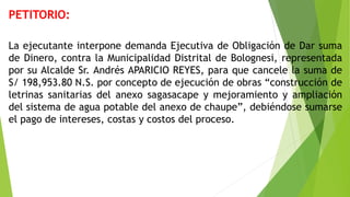 PETITORIO:
La ejecutante interpone demanda Ejecutiva de Obligación de Dar suma
de Dinero, contra la Municipalidad Distrital de Bolognesi, representada
por su Alcalde Sr. Andrés APARICIO REYES, para que cancele la suma de
S/ 198,953.80 N.S. por concepto de ejecución de obras “construcción de
letrinas sanitarias del anexo sagasacape y mejoramiento y ampliación
del sistema de agua potable del anexo de chaupe”, debiéndose sumarse
el pago de intereses, costas y costos del proceso.
 