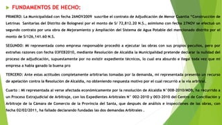  FUNDAMENTOS DE HECHO:
PRIMERO: La Municipalidad con fecha 26NOV2009 suscribe el contrato de Adjudicación de Menor Cuantía “Construcción de
Letrinas Sanitarias del Distrito de Bolognesi por el monto de S/ 72,812.20 N.S., asimismo con fecha 27NOV se efectuó un
segundo contrato por una obra de Mejoramiento y Ampliación del Sistema de Agua Potable del mencionado distrito por el
monto de S/126,141.60 N.S.
SEGUNDO: Mi representada como empresa responsable procedió a ejecutar las obras con sus propios peculios, pero por
extrañas razones con fecha 03FEB2010, mediante Resolución de Alcaldía la Municipalidad pretende declarar la nulidad del
proceso de adjudicación, supuestamente por no existir expediente técnicos, lo cual era absurdo e ilegal toda vez que mi
empresa a había ganado la buena pro
TERCERO: Ante estas actitudes completamente arbitrarias tomadas por la demanda, mi representada presento un recurso
de apelación contra la Resolución de Alcaldía, no obteniendo respuesta motivo por el cual recurrió a la vía arbitral.
Cuarto : Mi representada al verse afectada económicamente por la resolución de Alcaldía N°008-2010/MDB, ha recurrido a
un Proceso Extrajudicial de Arbitraje, con los Expedientes Arbitrales N° 002-2010 y 003-2010 del Centro de Conciliación y
Arbitraje de la Cámara de Comercio de la Provincia del Santa, que después de análisis e inspecciones de las obras, con
fecha 02/02/2011, ha fallado declarando fundadas las dos demandas Arbitrales .
 
