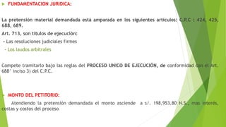  FUNDAMENTACION JURIDICA:
La pretensión material demandada está amparada en los siguientes artículos: C.P.C : 424, 425,
688, 689.
Art. 713, son títulos de ejecución:
- Las resoluciones judiciales firmes
- Los laudos arbitrales
Compete tramitarlo bajo las reglas del PROCESO UNICO DE EJECUCIÓN, de conformidad con el Art.
688° inciso 3) del C.P.C.
 MONTO DEL PETITORIO:
Atendiendo la pretensión demandada el monto asciende a s/. 198,953.80 N.S., mas interés,
costas y costos del proceso
 