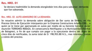 Res. NRO. 01
- Se declara inadmisible la demanda otorgándole tres días para subsanar; demanda
que fue subsanada.
Res. NRO. 02 AUTO ADMISORIO DE LA DEMANDA
Se resuelve admitir la demanda sobre obligación de Dar suma de Dinero, en Vía
Proceso Único de Ejecución interpuesta por la Empresa Constructora Arbaito EIRL., a
quien se le tiene por apersonado en autos por medio de su Gerente General Javier
Asunción TERRONES REBAZA. En consecuencia Notifíquese a la Municipalidad Distrital
de Bolognesi, a fin de que cumpla con pagar a la ejecutante dentro del plazo de
cinco días de notificados, la suma total de S/ 198,953.80 N.S., mas intereses, costas
y costos del proceso.
 