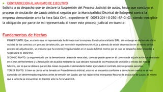  CONTRADICCION AL MANDATO DE EJECUTIVO
Solicito a su despacho que se declare la Suspensión del Proceso Judicial de autos, hasta que concluya el
proceso de Anulación de Laudo Arbitral seguido por la Municipalidad Distrital de Bolognesi contra la
empresa demandante ante la 1era Sala Civil, expediente N° 00073-2011-0-2501-SP-CI-02, siendo inexigible
la obligación por parte de mi representada al tener este proceso judicial en tramite.
Fundamentos de Hechos
- PRIMER PUNTO: Que, es cierto que mi representada ha firmado con la empresa Constructora Arbaito EIRL, sin embargo se declaro de oficio
nulidad de los contrato y el proceso de selección, por no existir expedientes técnicos y además de existir observación en el monto de los
proceso de adjudicación, se presume que ha existido irregularidades en el Laudo Arbitral motivo por el cual se despacho debe proceder a
SUSPENDER EL PROCESO.
- SEGUNDO PUNTO: Lo argumentado por la demandante carece de veracidad, como se puede apreciar el contrato de adjudicación fue realizado
en el mes de Noviembre y la Resolución de alcaldía mediante la cual declaro Nulidad de los Procesos de selección a inicios del mes de
febrero, por lo que se deduce que en dos meses no puede el demandante haber ejecutado el contrato con sus propios peculios.
- TERCER PUNTO: Si bien es cierto se ha llevado un Procedimiento Arbitral, este no se encuentra conforme a derecho en cuenta no se han
cumplido con determinados requisitos antes de emisión del Laudo; por tal razón se ha interpuesto Recurso de anulación de Laudo, el mismo
que a la fecha se encuentran en tramite ante la 1era Sala Civil.
-
 