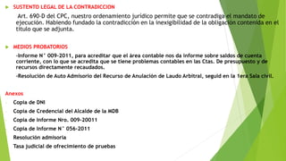  SUSTENTO LEGAL DE LA CONTRADICCION
Art. 690-D del CPC, nuestro ordenamiento jurídico permite que se contradiga el mandato de
ejecución. Habiendo fundado la contradicción en la inexigibilidad de la obligación contenida en el
titulo que se adjunta.
 MEDIOS PROBATORIOS
-Informe N° 009-2011, para acreditar que el área contable nos da informe sobre saldos de cuenta
corriente, con lo que se acredita que se tiene problemas contables en las Ctas. De presupuesto y de
recursos directamente recaudados.
-Resolución de Auto Admisorio del Recurso de Anulación de Laudo Arbitral, seguid en la 1era Sala civil.
Anexos
- Copia de DNI
- Copia de Credencial del Alcalde de la MDB
- Copia de Informe Nro. 009-20011
- Copia de Informe N° 056-2011
- Resolución admisoria
- Tasa judicial de ofrecimiento de pruebas
 