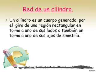 Red de un cilindro.
• Un cilindro es un cuerpo generado  por
el  giro de una región rectangular en
torno a uno de sus lados o también en
torno a uno de sus ejes de simetría.
 