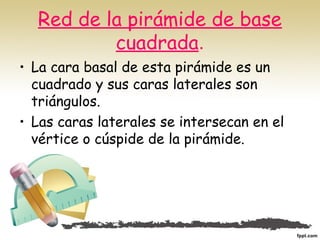 Red de la pirámide de base
cuadrada.
• La cara basal de esta pirámide es un
cuadrado y sus caras laterales son
triángulos.
• Las caras laterales se intersecan en el
vértice o cúspide de la pirámide.
 