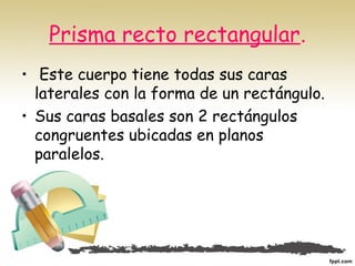 Prisma recto rectangular.
• Este cuerpo tiene todas sus caras
laterales con la forma de un rectángulo.
• Sus caras basales son 2 rectángulos
congruentes ubicadas en planos
paralelos.
 