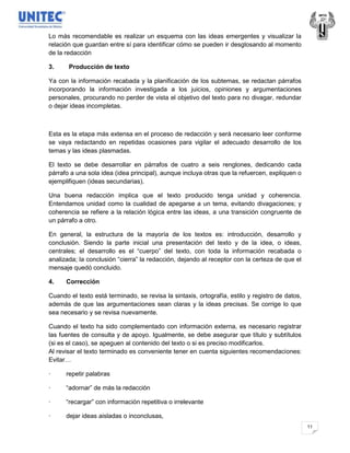 Lo más recomendable es realizar un esquema con las ideas emergentes y visualizar la
relación que guardan entre sí para identificar cómo se pueden ir desglosando al momento
de la redacción

3.     Producción de texto

Ya con la información recabada y la planificación de los subtemas, se redactan párrafos
incorporando la información investigada a los juicios, opiniones y argumentaciones
personales, procurando no perder de vista el objetivo del texto para no divagar, redundar
o dejar ideas incompletas.



Esta es la etapa más extensa en el proceso de redacción y será necesario leer conforme
se vaya redactando en repetidas ocasiones para vigilar el adecuado desarrollo de los
temas y las ideas plasmadas.

El texto se debe desarrollar en párrafos de cuatro a seis renglones, dedicando cada
párrafo a una sola idea (idea principal), aunque incluya otras que la refuercen, expliquen o
ejemplifiquen (ideas secundarias).

Una buena redacción implica que el texto producido tenga unidad y coherencia.
Entendamos unidad como la cualidad de apegarse a un tema, evitando divagaciones; y
coherencia se refiere a la relación lógica entre las ideas, a una transición congruente de
un párrafo a otro.

En general, la estructura de la mayoría de los textos es: introducción, desarrollo y
conclusión. Siendo la parte inicial una presentación del texto y de la idea, o ideas,
centrales; el desarrollo es el “cuerpo” del texto, con toda la información recabada o
analizada; la conclusión “cierra” la redacción, dejando al receptor con la certeza de que el
mensaje quedó concluido.

4.    Corrección

Cuando el texto está terminado, se revisa la sintaxis, ortografía, estilo y registro de datos,
además de que las argumentaciones sean claras y la ideas precisas. Se corrige lo que
sea necesario y se revisa nuevamente.

Cuando el texto ha sido complementado con información externa, es necesario registrar
las fuentes de consulta y de apoyo. Igualmente, se debe asegurar que título y subtítulos
(si es el caso), se apeguen al contenido del texto o si es preciso modificarlos.
Al revisar el texto terminado es conveniente tener en cuenta siguientes recomendaciones:
Evitar…

·     repetir palabras

·     “adornar” de más la redacción

·     “recargar” con información repetitiva o irrelevante

·     dejar ideas aisladas o inconclusas,
                                                                                                 11
 