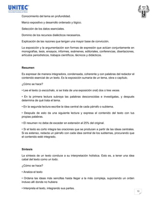 Conocimiento del tema en profundidad.

Marco expositivo y desarrollo ordenado y lógico.

Selección de los datos esenciales.

Dominio de los recursos dialécticos necesarios.

Explicación de las razones que tengan una mayor base de convicción.

La exposición y la argumentación son formas de expresión que actúan conjuntamente en
monografías, tesis, ensayos, informes, exámenes, editoriales, conferencias, disertaciones,
artículos periodísticos, trabajos científicos, técnicos y didácticos.



Resumen

Es expresar de manera integradora, condensada, coherente y con palabras del redactor el
contenido esencial de un texto. Es la exposición sumaria de un tema, obra o capítulo.

¿Cómo se hace?

• Lee el texto (o escúchalo, si se trata de una exposición oral) dos o tres veces

• En la primera lectura subraya las palabras desconocidas e investígalas, y después
determina de qué trata el tema.

• En la segunda lectura escribe la idea central de cada párrafo o subtema.

• Después de esto da una siguiente lectura y expresa el contenido del texto con tus
propias palabras.

• El resumen no debe de exceder en extensión al 25% del original.

• Si el texto es corto integra las oraciones que se producen a partir de las ideas centrales.
Si es extenso, redacta un párrafo con cada idea central de los subtemas, procurando que
el contenido esté integrado.



Síntesis

La síntesis de un texto conduce a su interpretación holística. Esto es, a tener una idea
cabal del texto como un todo.

¿Cómo se hace?

• Analiza el texto

• Ordena las ideas más sencillas hasta llegar a la más compleja, suponiendo un orden
incluso allí donde no hubiera

• Interpreta el texto, integrando sus partes.
                                                                                                13
 