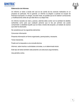 Elaboración de informes

Un informe un texto a través del cual se da cuenta de los avances realizados en un
proyecto en particular. Por lo general, un informe va dirigido a quienes se ocupan de
financiar el proyecto o lo dirigen, de este modo, es posible que se le realicen correcciones
y modificaciones antes de que éste lleve a su etapa final.

Un informe necesita ser claro y preciso, además debe contar con la cantidad de detalles
suficientes como para que cualquier persona que lo lea por primera vez pueda
comprender a cabalidad aquello que se trata a través del proyecto y el estado de avance
que este ha alcanzado.

Se caracteriza por los siguientes elementos:

Comunicar información

Presenta información en forma organizada y jerarquizada y necesaria.

Tomar decisiones.

Puede ser la respuesta a una consulta técnica.

Informar, sobre hechos o actividades concretas, a un determinado lector.

Este tipo de textos también está presente una estructura argumentativa.

Usa párrafos cortos.




                                                                                               15
 
