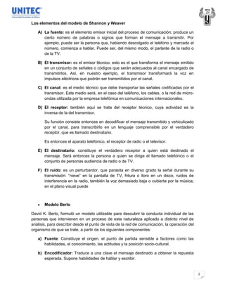 Los elementos del modelo de Shannon y Weaver

   A) La fuente: es el elemento emisor inicial del proceso de comunicación; produce un
      cierto número de palabras o signos que forman el mensaje a transmitir. Por
      ejemplo, puede ser la persona que, habiendo descolgado el teléfono y marcado el
      número, comienza a hablar. Puede ser, del mismo modo, el parlante de la radio o
      de la TV.

   B) El transmisor: es el emisor técnico, esto es el que transforma el mensaje emitido
      en un conjunto de señales o códigos que serán adecuados al canal encargado de
      transmitirlos. Así, en nuestro ejemplo, el transmisor transformará la voz en
      impulsos eléctricos que podrán ser transmitidos por el canal.

   C) El canal: es el medio técnico que debe transportar las señales codificadas por el
      transmisor. Este medio será, en el caso del teléfono, los cables, o la red de micro-
      ondas utilizada por la empresa telefónica en comunicaciones internacionales.

   D) El receptor: también aquí se trata del receptor técnico, cuya actividad es la
      inversa de la del transmisor.

       Su función consiste entonces en decodificar el mensaje transmitido y vehiculizado
       por el canal, para transcribirlo en un lenguaje comprensible por el verdadero
       receptor, que es llamado destinatario.

       Es entonces el aparato telefónico, el receptor de radio o el televisor.

   E) El destinatario: constituye el verdadero receptor a quien está destinado el
      mensaje. Será entonces la persona a quien se dirige el llamado telefónico o el
      conjunto de personas audiencia de radio o de TV.

   F) El ruido: es un perturbardor, que parasita en diverso grado la señal durante su
      transmisión: “nieve” en la pantalla de TV, fritura o lloro en un disco, ruidos de
      interferencia en la radio, también la voz demasiado baja o cubierta por la música;
      en el plano visual puede



       Modelo Berlo

David K. Berlo, formuló un modelo utilizable para descubrir la conducta individual de las
personas que intervienen en un proceso de esta naturaleza aplicado a distinto nivel de
análisis, para describir desde el punto de vista de la red de comunicación, la operación del
organismo de que se trate, a partir de los siguientes componentes:

   a) Fuente: Constituye el origen, el punto de partida sensible a factores como las
      habilidades, el conocimiento, las actitudes y la posición socio-cultural.

   b) Encodificador: Traduce a una clave el mensaje destinado a obtener la repuesta
      esperada. Supone habilidades de hablar y escribir.


                                                                                               2
 