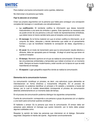 Para realizar una buena comunicación como oyentes, debemos:

No interrumpir a la persona que habla.

Fijar la atención en el emisor

Crear sus propios argumentos con la persona que habla para conseguir una concepción
completa del mensaje e ir coordinado una retroalimentación.

       La codificación: El remitente codifica la información que desea transmitir
       traduciéndola a una serie de símbolos o gestos. Esta operación es necesaria sólo
       se puede enviar de una persona a otra por medio de representaciones simbólicas,
       que deben tener el mismo sentido tanto para el receptos como para el emisor.

       El mensaje: Es la forma material con que el emisor codifica la información, es el
       conjunto de datos, cláusulas y demás elementos que están en el pensamiento
       humano y que se transfieren mediante la concepción de ideas, argumentos y
       formas.

       El canal: Es el modo de transmisión para que la comunicación resulte efectiva y
       eficiente, debe ser apropiado para el mensaje. Al elegir el canal hay que tener en
       cuenta el receptor.

       El tiempo: Momento oportuno en el que se realiza la comunicación. El tiempo son
       las circunstancias ambientales y temporales que rodean al emisor en un momento
       dado. Siempre es bueno modernizarse y estar acorde con la época en que se está
       trasmitiendo el mensaje.

       El espacio: Lugar geográfico específico donde se realiza la comunicación.



Elementos de la comunicación humana

La comunicación constituye un proceso, es decir, una estructura cuyos elementos se
interrelacionan en forma dinámica y mutuamente influyente. En el proceso de
comunicación no podemos identificar un principio o fin estable y constante a través del
tiempo, por lo cual el modelo desarrollado corresponde al proceso de comunicación
detenido arbitrariamente en un momento dado del tiempo.

En el proceso de comunicación podemos distinguir los siguientes componentes:

Fuente de comunicación: corresponde a una persona o grupo de personas con un objetivo
y una razón para comunicar quienes constituyen:

El hablante o emisor: Es la persona que inicia la comunicación. El emisor debe ser
perspicaz para elaborar el mensaje que quiere transmitir, por lo tanto debe poseer
algunas cualidades como:

Respetar la opinión de todas las personas que intervienen en el dialogo. Demostrar
seguridad. Despertar el interés del oyente. Argumentar convincentemente
                                                                                            4
 