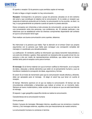 El oyente o receptor: Es la persona cuyos sentidos captan el mensaje.

Si este no llega a ningún receptor no hay comunicación.

Receptor: Corresponde a la persona o grupo de personas ubicadas en el otro extremo
del canal y que constituyen el objetivo de la comunicación. Si no existe un receptor que
responda al estimulo producido por la fuente, la comunicación no ha ocurrido, es decir, no
hay, lo que generalmente se presenta cuando el oyente no presta atención.

Estos conceptos son inherentes a todo proceso de comunicación, ya sea que se trate de
una conversación entre dos personas, una conferencia, etc. El carácter particular y las
relaciones que se establezcan entre los diversos componentes dependerán del contexto
en que la comunicación tiene lugar.

Para realizar una buena comunicación como oyentes, debemos:



No interrumpir a la persona que habla. Fijar la atención en el emisor Crear sus propios
argumentos con la persona que habla para conseguir una concepción completa del
mensaje e ir coordinado una retroalimentación.

La codificación: El remitente codifica la información que desea transmitir traduciéndola a
una serie de símbolos o gestos. Esta operación es necesaria sólo se puede enviar de una
persona a otra por medio de representaciones simbólicas, que deben tener el mismo
sentido tanto para el receptos como para el emisor.



El mensaje: Es la forma material con que el emisor codifica la información, es el conjunto
de datos, cláusulas y demás elementos que están en el pensamiento humano y que se
transfieren mediante la concepción de ideas, argumentos y formas.

El canal: Es el modo de transmisión para que la comunicación resulte efectiva y eficiente,
debe ser apropiado para el mensaje. Al elegir el canal hay que tener en cuenta el
receptor.

El tiempo: Momento oportuno en el que se realiza la comunicación. El tiempo son las
circunstancias ambientales y temporales que rodean al emisor en un momento dado.
Siempre es bueno modernizarse y estar acorde con la época en que se está trasmitiendo
el mensaje.

El espacio: Lugar geográfico específico donde se realiza la comunicación.

Características de la comunicación humana

Como proceso

Existen 2 grupos de mensajes: Mensajes internos, aquellos que nos enviamos a nosotros
mismos, y los mensajes externos, aquellos a los que reaccionamos de nuestro entorno.

La comunicación humana no comienza ni termina
                                                                                             5
 