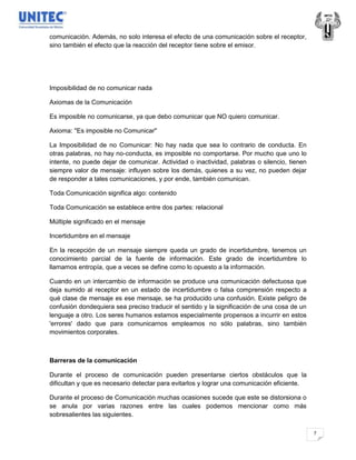 comunicación. Además, no solo interesa el efecto de una comunicación sobre el receptor,
sino también el efecto que la reacción del receptor tiene sobre el emisor.




Imposibilidad de no comunicar nada

Axiomas de la Comunicación

Es imposible no comunicarse, ya que debo comunicar que NO quiero comunicar.

Axioma: "Es imposible no Comunicar"

La Imposibilidad de no Comunicar: No hay nada que sea lo contrario de conducta. En
otras palabras, no hay no-conducta, es imposible no comportarse. Por mucho que uno lo
intente, no puede dejar de comunicar. Actividad o inactividad, palabras o silencio, tienen
siempre valor de mensaje: influyen sobre los demás, quienes a su vez, no pueden dejar
de responder a tales comunicaciones, y por ende, también comunican.

Toda Comunicación significa algo: contenido

Toda Comunicación se establece entre dos partes: relacional

Múltiple significado en el mensaje

Incertidumbre en el mensaje

En la recepción de un mensaje siempre queda un grado de incertidumbre, tenemos un
conocimiento parcial de la fuente de información. Este grado de incertidumbre lo
llamamos entropía, que a veces se define como lo opuesto a la información.

Cuando en un intercambio de información se produce una comunicación defectuosa que
deja sumido al receptor en un estado de incertidumbre o falsa comprensión respecto a
qué clase de mensaje es ese mensaje, se ha producido una confusión. Existe peligro de
confusión dondequiera sea preciso traducir el sentido y la significación de una cosa de un
lenguaje a otro. Los seres humanos estamos especialmente propensos a incurrir en estos
'errores' dado que para comunicarnos empleamos no sólo palabras, sino también
movimientos corporales.



Barreras de la comunicación

Durante el proceso de comunicación pueden presentarse ciertos obstáculos que la
dificultan y que es necesario detectar para evitarlos y lograr una comunicación eficiente.

Durante el proceso de Comunicación muchas ocasiones sucede que este se distorsiona o
se anula por varias razones entre las cuales podemos mencionar como más
sobresalientes las siguientes.

                                                                                             7
 