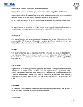 El emisor y el receptor manifiestan intereses diferentes.

Las palabras, juicios o conceptos que emplean pueden tener significados diferentes.

Cuando se presenta el proceso de comunicación generalmente existen factores emotivos
tanto del emisor como del receptor los cuales alteran la comunicación.

En muchas ocasiones no se consigue estructurar el mensaje de la manera que se desea.



En ocasiones no se consigue, el emisor piensa en un aspecto que considera debe ser
escuchado por el receptor y este puede escuchar cosas totalmente distintas.



Fisiológicas

Son las deficiencias que se encuentran en las personas, ya sea del emisor (voz débil,
pronunciación defectuosa) o del receptor ( sordera, problemas visuales, etc) que son
factores frecuentes que entorpecen o deforman la comunicación.



Físicas

Son las circunstancias que se presentan no en las personas, sino en el medio ambiente y
que impiden una buena comunicación: ruidos, iluminación, distancia, falla o deficiencia de
los medios que se utilizan para transmitir un mensaje: teléfono, micrófono, grabadora,
televisión, etc.



Psicológicas

Representan la situación psicológica particular del emisor o receptor de la información,
ocasionada a veces por agrado o rechazo hacia el receptor o emisor, según sea el caso, o
incluso al mensaje que se comunica; la deficiencia o deformación puede deberse también
a estados emocionales (temor, odio, tristeza, alegría) o a prejuicios para aprobar o
desaprobar lo que se le dice, no lea lo que está escrito, no entienda o no crea lo que oye
o lee.



Culturales

Se presentan cuando existen diferencias de conocimientos entre el emisor y el receptor y
por lo tanto esto impide la comprensión de los mensajes.



Semánticas

                                                                                             8
 