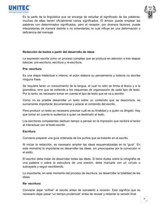 Es la parte de la lingüística que se encarga de estudiar el significado de las palabras;
muchas de ellas tienen oficialmente varios significados. El emisor puede emplear las
palabras con determinados significados, pero el receptor, por diversos factores, puede
interpretarlas de manera distinta o no entenderlas, lo cual influye en una deformación o
deficiencia del mensaje




Redacción de textos a partir del desarrollo de ideas

La expresión escrita como un proceso complejo que se produce en atención a tres etapas
básicas: pre-escritura, escritura y re-escritura.

Pre- escritura

Es una etapa intelectual e interna, el autor elabora su pensamiento y todavía no escribe
ninguna frase.

Se requiere tener un conocimiento de la lengua, el cual no sólo se limita al léxico y a la
gramática, sino que se extiende a los esquemas de organización de cada tipo de texto.
Por lo tanto, es necesario tomar en cuenta el tipo de texto que se va a escribir.

Como no es posible desarrollar un texto sobre un contenido que se desconoce, es
sumamente importante documentarse y aclarar el contenido del escrito.

Para producir un texto es necesario precisar cuál es su finalidad y a quién va dirigido. Hay
que tomar en cuenta la audiencia a quien va destinado el texto.

Los escritores competentes dedican tiempo a pensar en la impresión que recibirá el lector
al interactuar con el texto escrito.

Escritura

Conviene preparar una guía ordenada de los puntos que se tratarán en el escrito.

Al iniciar la redacción, es necesario ampliar las ideas esquematizadas en la “guía”. En
este momento lo importante es desarrollar las ideas, sin preocuparse por la corrección ni
el estilo.

El escritor debe tratar de desarrollar todas las ideas. Si tiene dudas sobre la ortografía de
una palabra o sobre la estructura de una oración, debe marcarla con un círculo o
subrayarla y seguir escribiendo.

Lo importante, en este momento del proceso de escritura, es desarrollar la totalidad de las
ideas.

Re- escritura

Conviene dejar “enfriar” el escrito antes de someterlo a revisión. Esto significa que es
necesario dejar pasar “un tiempo prudencial” antes de revisar y redactar la versión final.
                                                                                                9
 