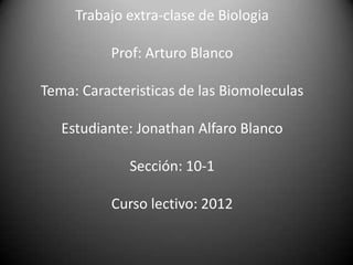 Trabajo extra-clase de Biologia

          Prof: Arturo Blanco

Tema: Caracteristicas de las Biomoleculas

   Estudiante: Jonathan Alfaro Blanco

             Sección: 10-1

           Curso lectivo: 2012
 