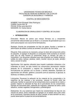 UNIVERSIDAD TECNICA DE MACHALA
FACULTAD DE CIENCIAS QUIMICAS Y DE LA SALUD
CARRERA DE BIOQUIMICA Y FARMACIA
CONTROL DE MEDICAMENTOS
NOMBRE: Ruth Elizabeth Vélez Rodríguez
CURSO: Quinto Año “B”
FECHA: 03 De Junio Del 2014
DOCENTE: Dr. Carlos García
ELABORACON DE GRANULADOS Y CONTROL DE CALIDAD
 INTRODUCCION:
Granulado: Mezcla de polvos que incluye fármaco (s) y excipientes
previamente seleccionados que se llevan a un proceso de granulación que va a
servir para preparar una nueva forma farmacéutica.
Reología: Estudia las propiedades de flujo de gases, líquidos y también la
deformación de sólidos cuando se someten a la acción de una fuerza.
Diluyente: Esta sustancia es necesaria, porque la dosis del componente activo
es pequeño, al agregar el diluyente un compuesto inerte aumenta el volumen
para que de esta manera el comprimido tenga un tamaño útil para su
compresión. Los diluyentes utilizados para este propósito son fosfato dicalcico,
sulfato de calcio, lactosa, celulosa, caolín, manitol, cloruro de sodio, almidón
seco y azúcar en polvo
Aglutinantes: Son agentes utilizados para impartir cualidades cohesivas a los
materiales en polvo, de esta manera los comprimidos permanecen intactos
después de la compresión y mejoran las cualidades de flujo para las
formulaciones de gránulos con la dureza y tamaño deseados. Ejemplos de
aglutinantes son almidón, gelatina y azucares como la sacarosa, la glucosa, la
dextrosa, la malaza y la lactosa.
Lubricantes: Previenen la adhesión de los material de los comprimidos a la
superficie de las matrices y los punzones, reducen la fricción entre las
partículas, facilitan la eyección de los comprimidos de la cavidad de la matriz y
pueden mejorar la velocidad de flujo de la granulación de los comprimidos.
Ejemplo de lubricantes talco, estearato de magnesio, estearato de calcio, acido
esteárico, aceites vegetales hidrogenados y polietilenglicol
Deslizantes: Es una sustancia que mejora las características de flujo de una
mezcla de polvos. Estos materiales se agregan en el estado seco justo antes
de la compresión. Ejemplos dióxido de silicio coloidal, el talco también se usa y
puede desempeñar el papel de lubricante/deslizante.
 
