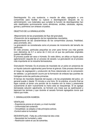 Desintegrante: Es una sustancia, o mezcla de ellas, agregada a una
comprimido para facilitar su ruptura o desintegración después de su
administración. Los materiales que cumplen la función de desintegrantes han
sido clasificados químicamente como almidones, arcillas, celulosas, alginas,
gomas y polímeros con enlaces cruzados.
OBJETIVO DE LA GRANULACIÓN:
-Mejoramiento de las propiedades de flujo del granulado.
-Prevención de la segregación de los ingredientes mezclados.
-Mejoramiento de las características de los comprimidos (dureza, friabilidad,
peso promedio, etc).
La granulación es considerada como el proceso de incremento del tamaño de
partículas.
En este proceso, partículas pequeñas se unen para formar una más grande
(con diámetros de 0,1 a cerca de 2 mm) en el que las partículas originales
pueden identificarse.
El proceso puede ser seco o húmedo. En este último, se utiliza un líquido para
aglomeración seguido de un proceso de secado. La granulación es el proceso
más importante en la industria farmacéutica.
Granulación Húmeda: Es el proceso de mezclado de un polvo en presencia de
un líquido (solución aglutinante) para formar el gránulo. Este proceso disminuye
el riesgo de segregación y producción de finos relacionada con la compresión
de tabletas. La granulación ocurre por la formación de enlaces tipo puentes de
hidrógeno entre las partículas primarias.
El tiempo de mezclado depende del equipo y de las propiedades del polvo, en
general puede ir desde 15 minutos a una hora. En la práctica, el punto final se
logra cuando al tomar una porción de la muestra con la mano y presionarla
suavemente al abrir nuevamente la mano esta se resquebraje. Si se agrega
demasiada solución aglutinante, se formará una masa que se apelmazará y
taponará los tamices y que durante el secado formará agregados duros que
habrá que moler.
1. GRANULACION HUMEDA
VENTAJAS:
- Experiencia previa en el país y a nivel mundial
- Uniformidad del contenido
- Versatilidad, se adapta a más principios activos.
-Control sobre la humedad
DESVENTAJAS - Falta de uniformidad de lote a lote
- Necesidad de humedad y calor
- Restricción sobre el uso de solventes.
 