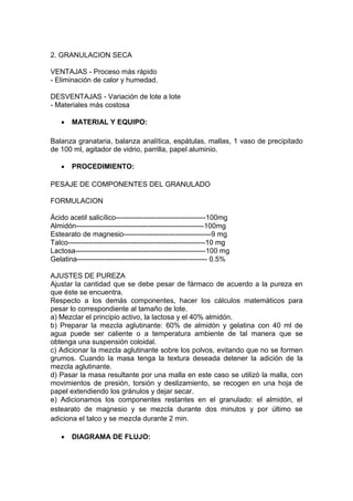 2. GRANULACION SECA
VENTAJAS - Proceso más rápido
- Eliminación de calor y humedad.
DESVENTAJAS - Variación de lote a lote
- Materiales más costosa
 MATERIAL Y EQUIPO:
Balanza granataria, balanza analítica, espátulas, mallas, 1 vaso de precipitado
de 100 ml, agitador de vidrio, parrilla, papel aluminio.
 PROCEDIMIENTO:
PESAJE DE COMPONENTES DEL GRANULADO
FORMULACION
Ácido acetil salicílico--------------------------------------100mg
Almidón------------------------------------------------------100mg
Estearato de magnesio-------------------------------------9 mg
Talco----------------------------------------------------------10 mg
Lactosa-------------------------------------------------------100 mg
Gelatina------------------------------------------------------- 0.5%
AJUSTES DE PUREZA
Ajustar la cantidad que se debe pesar de fármaco de acuerdo a la pureza en
que éste se encuentra.
Respecto a los demás componentes, hacer los cálculos matemáticos para
pesar lo correspondiente al tamaño de lote.
a) Mezclar el principio activo, la lactosa y el 40% almidón.
b) Preparar la mezcla aglutinante: 60% de almidón y gelatina con 40 ml de
agua puede ser caliente o a temperatura ambiente de tal manera que se
obtenga una suspensión coloidal.
c) Adicionar la mezcla aglutinante sobre los polvos, evitando que no se formen
grumos. Cuando la masa tenga la textura deseada detener la adición de la
mezcla aglutinante.
d) Pasar la masa resultante por una malla en este caso se utilizó la malla, con
movimientos de presión, torsión y deslizamiento, se recogen en una hoja de
papel extendiendo los gránulos y dejar secar.
e) Adicionamos los componentes restantes en el granulado: el almidón, el
estearato de magnesio y se mezcla durante dos minutos y por último se
adiciona el talco y se mezcla durante 2 min.
 DIAGRAMA DE FLUJO:
 