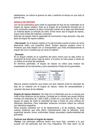 tableteadora, se coloca el granulo en ella y medimos el tiempo en que todo el
granulo cae,
ANGULO DE REPOSO
Uno de los parámetros para medir la capacidad de flujo de los materiales es el
ángulo de reposo estático. Este es el ángulo de la pendiente formada por el
cono producido respecto al plano horizontal cuando se le deja caer libremente
un material desde un embudo de vidrio. Entre menor sea el ángulo de reposo,
mayor será el flujo del material y viceversa.
Este tipo de ángulo mide la capacidad de movimiento o flujo del polvo. Hay dos
tipos de ángulo de reposo estático:
- Derramado: Es el ángulo medido en la pila formada cuando el polvo se vacía
libremente sobre una superficie plana. Existen algunos equipos como el
Protector que está dotado con un transportador que mide simultáneamente el
ángulo del cono a medida que se vacía el material.
- Drenado:
Es el ángulo medido en la superficie del polvo cónico que se deja sobre un
recipiente de fondo plano (caja de petri), si el polvo se hace pasar a través de
un orificio en la base del recipiente.
En términos generales, el ángulo de reposo se utiliza para evaluar las
propiedades de los lubricantes y para caracterizar el flujo de los granulados.
Algunos autores sostienen que existe una gran relación entre la velocidad de
flujo de un material con el ángulo de reposo, índice de compresibilidad y
variación del peso de las tabletas.
Ángulo de reposo dinámico: Se mide con un flujómetro que es un equipo que
mide el flujo dinámico de los polvos. Consiste de un cilindro que posee orificios
móviles con diámetros de 1,428; 0,925; y 0,635 cm y una altura de 18 cm. Este
equipo es capaz de medir la velocidad de flujo a través de unos orificios de
diferentes diámetros. Para materiales cohesivos conviene utilizar los orificios
con diámetros pequeños.
Otros ángulos utilizados son el de deslizamiento y el de espátula. Algunos
autores sostienen que este último indirectamente mide la adhesión, área
superficial, tamaño, forma, uniformidad, fluidez, porosidad y desformabilidad del
granulado.
Factores que afectan el ángulo de reposo:
-Forma: Las partículas esféricas tienen muy buen flujo, contrario a lo que
sucede con las partículas que son muy irregulares. Por esta razón, es de
 