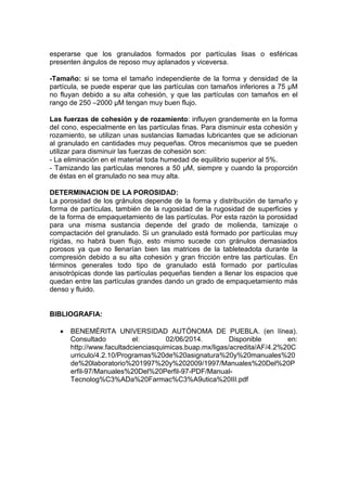 esperarse que los granulados formados por partículas lisas o esféricas
presenten ángulos de reposo muy aplanados y viceversa.
-Tamaño: si se toma el tamaño independiente de la forma y densidad de la
partícula, se puede esperar que las partículas con tamaños inferiores a 75 μM
no fluyan debido a su alta cohesión, y que las partículas con tamaños en el
rango de 250 –2000 μM tengan muy buen flujo.
Las fuerzas de cohesión y de rozamiento: influyen grandemente en la forma
del cono, especialmente en las partículas finas. Para disminuir esta cohesión y
rozamiento, se utilizan unas sustancias llamadas lubricantes que se adicionan
al granulado en cantidades muy pequeñas. Otros mecanismos que se pueden
utilizar para disminuir las fuerzas de cohesión son:
- La eliminación en el material toda humedad de equilibrio superior al 5%.
- Tamizando las partículas menores a 50 μM, siempre y cuando la proporción
de éstas en el granulado no sea muy alta.
DETERMINACION DE LA POROSIDAD:
La porosidad de los gránulos depende de la forma y distribución de tamaño y
forma de partículas, también de la rugosidad de la rugosidad de superficies y
de la forma de empaquetamiento de las partículas. Por esta razón la porosidad
para una misma sustancia depende del grado de molienda, tamizaje o
compactación del granulado. Si un granulado está formado por partículas muy
rígidas, no habrá buen flujo, esto mismo sucede con gránulos demasiados
porosos ya que no llenarían bien las matrices de la tableteadota durante la
compresión debido a su alta cohesión y gran fricción entre las partículas. En
términos generales todo tipo de granulado está formado por partículas
anisotrópicas donde las partículas pequeñas tienden a llenar los espacios que
quedan entre las partículas grandes dando un grado de empaquetamiento más
denso y fluido.
BIBLIOGRAFIA:
 BENEMÉRITA UNIVERSIDAD AUTÓNOMA DE PUEBLA. (en línea).
Consultado el: 02/06/2014. Disponible en:
http://www.facultadcienciasquimicas.buap.mx/ligas/acredita/AF/4.2%20C
urriculo/4.2.10/Programas%20de%20asignatura%20y%20manuales%20
de%20laboratorio%201997%20y%202009/1997/Manuales%20Del%20P
erfil-97/Manuales%20Del%20Perfil-97-PDF/Manual-
Tecnolog%C3%ADa%20Farmac%C3%A9utica%20III.pdf
 
