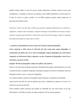 pueden twittear desde la web del servicio, desde aplicaciones oficiales externas (como para

smartphones), o mediante el Servicio de mensajes cortos (SMS) disponible en ciertos países.12

Si bien el servicio es gratis, acceder a él vía SMS comporta soportar tarifas fijadas por el

proveedor de telefonía móvil.



Facebook y twitter son dos redes sociales que permiten compartir informacion con contactos o

seguidores, estando twitter orientado a compartir mensajes cortos(Titulares de noticias, enlaces

externos), mientras que facebook se orienta hace una red social de amigos, donde el contenido

por publicación puede ser mayor que en twitter.



2. Apertura y mantenimiento de una cuenta web 2.0 para compartir fotografías

Como respuesta se debe colocar la dirección del sitio usado para cargar fotografías; se

recomienda usar flickr.com. En su sitio de fotografías carguen fotografías que usted quiera

compartir; no olvide poner título y etiquetas a su foto. Comparta las fotografías a través de su

Facebook y cuenta de Twitter.

Ejemplo: Mi sitio de fotografías es http://www.flickr.com/ jcabrera

Flickr es una red social orientada netamente a fotógrafos(Aficionados o profesionales), en la cual

se puede suscribir y compartir fotografias, participar de grupos con interés en diferentes temas de

fotografía, técnicas, color, o concursos fotográficos.

Los usuarios pueden comentar las fotografías, dejar obsequios o compartir una fotografía.

Cada usuario esta libre de crear las galerías que desee y participar de grupos en el cual se le

permita en caso de ser privados.

Existe también cuentas premium que pueden ser obtenidas por una cuota anual, en las que

básicamente se le brinda al usuario un espacio superior al de las cuentas gratuitas.


                                                                                                 4
 