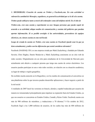 1. MICROBLOG: Creación de cuenta en Twitter y Facebook.com. En esta actividad se

valorará la cantidad de Mensajes, seguidores, en general la actividad que se le dé a la cuenta.

Twitter puede utilizarse tanto a través del ordenador como del teléfono móvil. En el sitio de

Twitter.com, cree una cuenta y experimente su uso: busque personas que pueda seguir de

acuerdo a su actividad, ubique medios de comunicación y cuentas del gobierno que puedan

aportar información. Si es posible averigüe si las universidades, proveedores de equipos

eléctricos, etc. tienen cuenta en esta red Social.

Luego de creada la cuenta en Twitter, cree una cuenta en Facebook (puede usar la que ya

tiene actualmente) ¿cuáles son las diferencias que usted considera relevantes?

Facebook (NASDAQ: FB ) es una empresa creada por Mark Zuckerberg y fundada por Eduardo

Saverin, Chris Hughes, Dustin Moskovitz y Mark Zuckerberg consistente en un sitio web de

redes sociales. Originalmente era un sitio para estudiantes de la Universidad de Harvard, pero

actualmente está abierto a cualquier persona que tenga una cuenta de correo electrónico. Los

usuarios pueden participar en una o más redes sociales, en relación con su situación académica,

su lugar de trabajo o región geográfica.

Ha recibido mucha atención en la blogosfera y en los medios de comunicación al convertirse en

una plataforma sobre la que terceros pueden desarrollar aplicaciones y hacer negocio a partir de

la red social.

A mediados de 2007 lanzó las versiones en francés, alemán y español traducidas por usuarios de

manera no remunerada,6 principalmente para impulsar su expansión fuera de Estados Unidos, ya

que sus usuarios se concentran en Estados Unidos, Canadá y Reino Unido. Facebook cuenta con

más de 900 millones de miembros, y traducciones a 70 idiomas.7 8 En octubre de 2012,

Facebook llegó a los 1,000 millones de usuarios, de los cuáles hay más de 600 millones de




                                                                                                  1
 