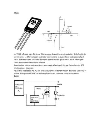 TRIAC
Un TRIAC o Triodo para Corriente Alterna es un dispositivo semiconductor, de la familia de
los tiristores. La diferencia con un tiristor convencional es que éste es unidireccional y el
TRIAC es bidireccional. De forma coloquial podría decirse que el TRIAC es un interruptor
capaz de conmutar la corriente alterna.
Su estructura interna se asemeja en cierto modo a la disposición que formarían dos SCR
en direcciones opuestas.
Posee tres electrodos: A1, A2 (en este caso pierden la denominación de ánodo y cátodo) y
puerta. El disparo del TRIAC se realiza aplicando una corriente al electrodo puerta.
₡1990
 