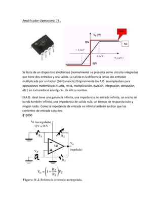 Amplificador Operacional 741
Se trata de un dispositivo electrónico (normalmente se presenta como circuito integrado)
que tiene dos entradas y una salida. La salida es la diferencia de las dos entradas
multiplicada por un factor (G) (Ganancia)Originalmente los A.O. se empleaban para
operaciones matemáticas (suma, resta, multiplicación, división, integración, derivación,
etc.) en calculadoras analógicas, de ahí su nombre.
El A.O. ideal tiene una ganancia infinita, una impedancia de entrada infinita, un ancho de
banda también infinito, una impedancia de salida nula, un tiempo de respuesta nulo y
ningún ruido. Como la impedancia de entrada es infinita también se dice que las
corrientes de entrada son cero.
₡12000
 