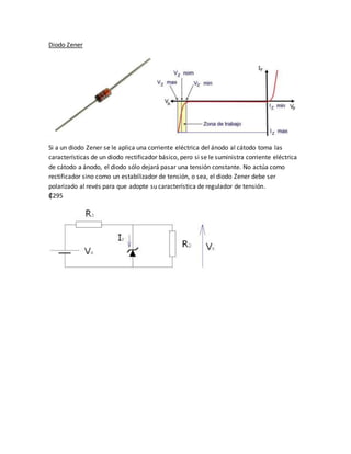 Diodo Zener
Si a un diodo Zener se le aplica una corriente eléctrica del ánodo al cátodo toma las
características de un diodo rectificador básico, pero si se le suministra corriente eléctrica
de cátodo a ánodo, el diodo sólo dejará pasar una tensión constante. No actúa como
rectificador sino como un estabilizador de tensión, o sea, el diodo Zener debe ser
polarizado al revés para que adopte su característica de regulador de tensión.
₡295
 