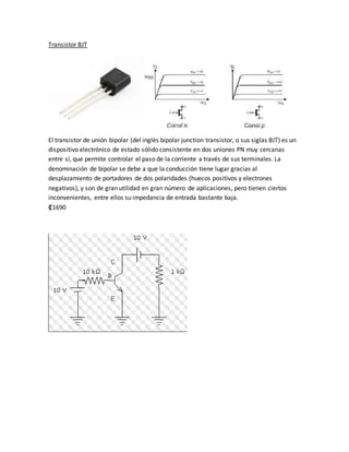 Transistor BJT
El transistor de unión bipolar (del inglés bipolar junction transistor, o sus siglas BJT) es un
dispositivo electrónico de estado sólido consistente en dos uniones PN muy cercanas
entre sí, que permite controlar el paso de la corriente a través de sus terminales. La
denominación de bipolar se debe a que la conducción tiene lugar gracias al
desplazamiento de portadores de dos polaridades (huecos positivos y electrones
negativos), y son de gran utilidad en gran número de aplicaciones, pero tienen ciertos
inconvenientes, entre ellos su impedancia de entrada bastante baja.
₡1690
 