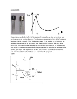 Transistor UJT
El transistor uniunión (en inglés UJT: UniJuntion Transistor) es un tipo de transistor que
contiene dos zonas semiconductoras. Fijándose en la curva característica del UJT se puede
notar que cuando el voltaje V EB1 sobrepasa un valor Vp de ruptura, el UJT presenta un
fenómeno de modulación de resistencia que, al aumentar la corriente que pasa por el
dispositivo, la resistencia de esta baja y por ello, también baja el voltaje en el dispositivo,
esta región se llama región de resistencia negativa. Este es un proceso con realimentación
positiva, por lo que esta región no es estable, lo que lo hace excelente para conmutar,
para circuitos de disparo de tiristores y en osciladores de relajación.
₡1540
 