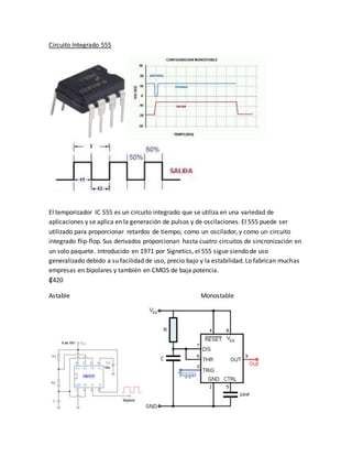 Circuito Integrado 555
El temporizador IC 555 es un circuito integrado que se utiliza en una variedad de
aplicaciones y se aplica en la generación de pulsos y de oscilaciones. El 555 puede ser
utilizado para proporcionar retardos de tiempo, como un oscilador, y como un circuito
integrado flip-flop. Sus derivados proporcionan hasta cuatro circuitos de sincronización en
un solo paquete. Introducido en 1971 por Signetics, el 555 sigue siendo de uso
generalizado debido a su facilidad de uso, precio bajo y la estabilidad. Lo fabrican muchas
empresas en bipolares y también en CMOS de baja potencia.
₡420
Astable Monostable
 