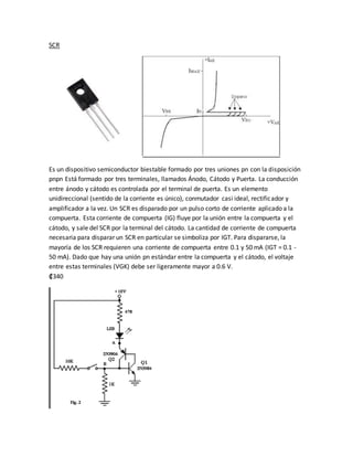 SCR
Es un dispositivo semiconductor biestable formado por tres uniones pn con la disposición
pnpn Está formado por tres terminales, llamados Ánodo, Cátodo y Puerta. La conducción
entre ánodo y cátodo es controlada por el terminal de puerta. Es un elemento
unidireccional (sentido de la corriente es único), conmutador casi ideal, rectificador y
amplificador a la vez. Un SCR es disparado por un pulso corto de corriente aplicado a la
compuerta. Esta corriente de compuerta (IG) fluye por la unión entre la compuerta y el
cátodo, y sale del SCR por la terminal del cátodo. La cantidad de corriente de compuerta
necesaria para disparar un SCR en particular se simboliza por IGT. Para dispararse, la
mayoría de los SCR requieren una corriente de compuerta entre 0.1 y 50 mA (IGT = 0.1 -
50 mA). Dado que hay una unión pn estándar entre la compuerta y el cátodo, el voltaje
entre estas terminales (VGK) debe ser ligeramente mayor a 0.6 V.
₡340
 